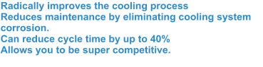 Radically improves the cooling process Reduces maintenance by eliminating cooling system corrosion.Can reduce cycle time by up to 40% Allows you to be super competitive.